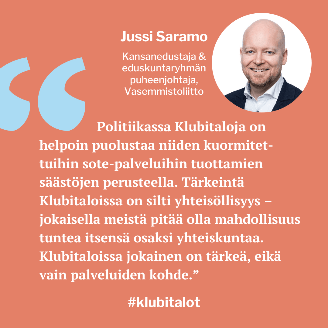 "Politiikassa Klubitaloja on helpoin puolustaa niiden kuormitettuihin sote-palveluihin tuottamien säästöjen
perusteella. Tärkeintä Klubitaloissa on silti yhteisöllisyys
– jokaisella meistä pitää olla mahdollisuus tuntea itsensä osaksi yhteiskuntaa. Klubitaloissa jokainen on tärkeä, eikä vain palveluiden kohde", toteaa Vasemmistoliiton Jussi Saramo.